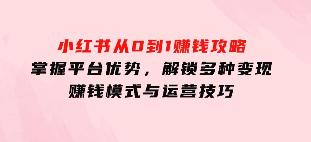 小红书从0到1赚钱攻略：掌握平台优势，解锁多种变现赚钱模式与运营技巧-92资源网