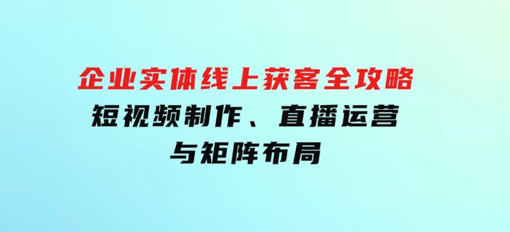 企业实体线上获客全攻略：短视频制作、直播运营与矩阵布局-92资源网