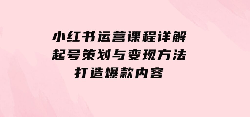 小红书运营课程详解：起号策划与变现方法，打造爆款内容-92资源网