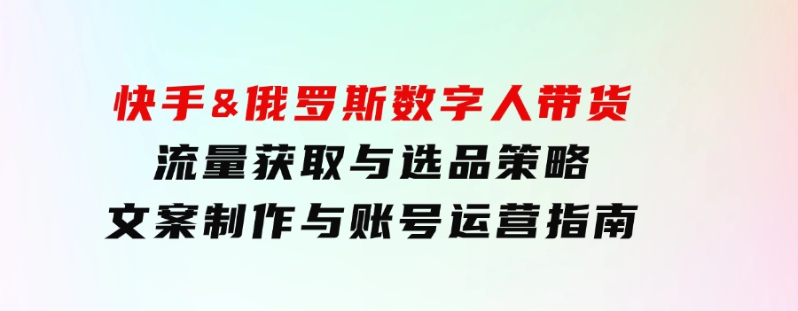 快手&俄罗斯数字人带货：流量获取与选品策略文案制作与账号运营指南-92资源网