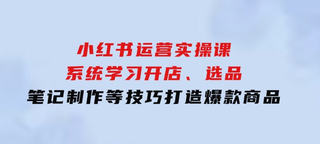 小红书运营实操课，系统学习开店、选品、笔记制作等技巧，打造爆款商品-92资源网