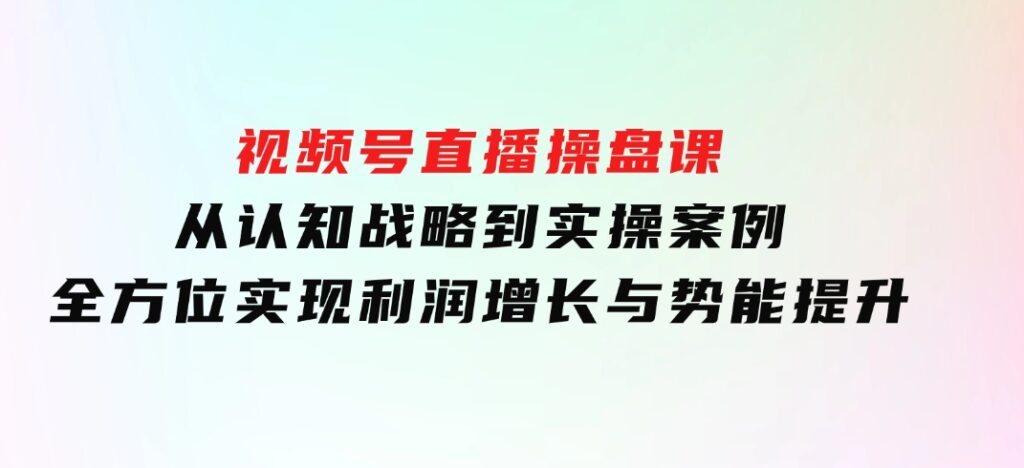 视频号直播操盘课，从认知战略到实操案例全方位实现利润增长与势能提升-92资源网