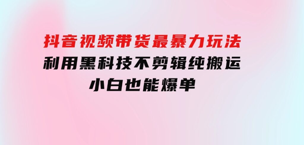 抖音视频带货最暴力玩法，利用黑科技不剪辑纯搬运，小白也能爆单-92资源网