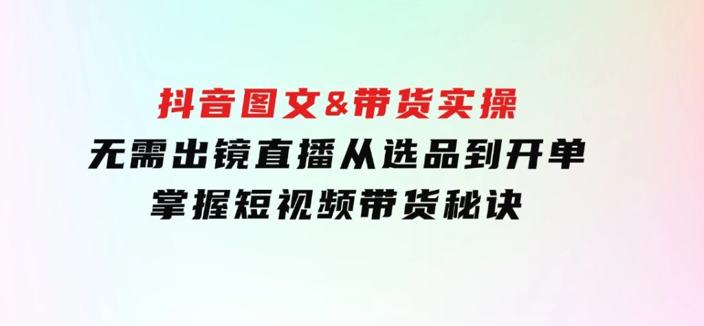 抖音图文&带货实操：无需出镜直播，从选品到开单，掌握短视频带货秘诀-92资源网