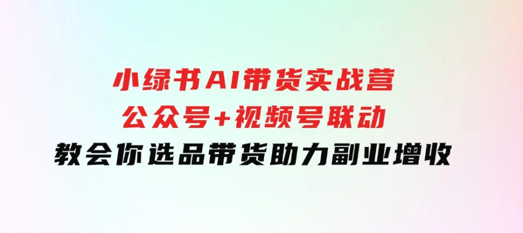 小绿书AI带货实战营：公众号+视频号联动，教会你选品带货，助力副业增收-92资源网