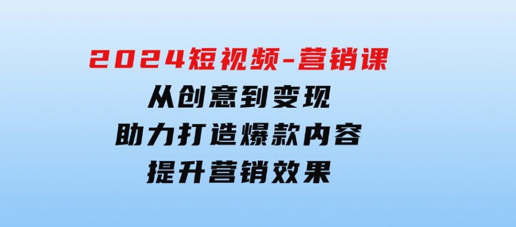 2024短视频-营销课：从创意到变现，助力打造爆款内容，提升营销效果-92资源网