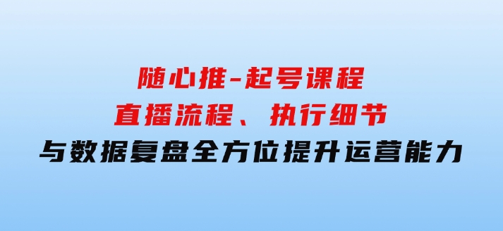 随心推-起号课程：直播流程、执行细节与数据复盘，全方位提升运营能力-92资源网