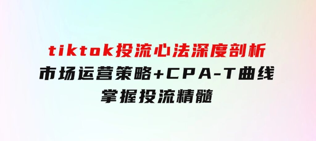 tiktok投流心法深度剖析：市场运营策略+CPA-T曲线，掌握投流精髓-92资源网