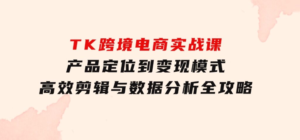 TK跨境电商实战课：产品定位到变现模式，高效剪辑与数据分析全攻略-92资源网