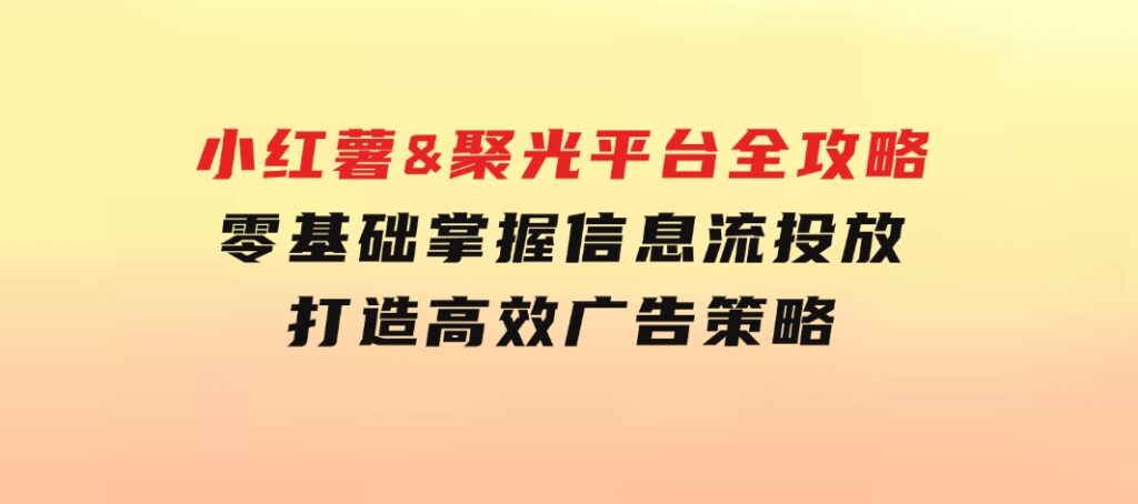 小红薯&聚光平台全攻略：零基础掌握信息流投放，打造高效广告策略-92资源网