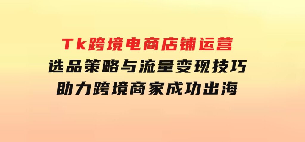 Tk跨境电商店铺运营：选品策略与流量变现技巧，助力跨境商家成功出海-92资源网