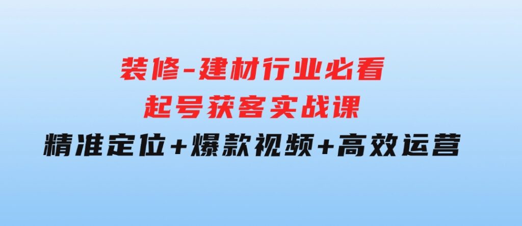 装修-建材行业必看！起号获客实战课：精准定位+爆款视频+高效运营-92资源网