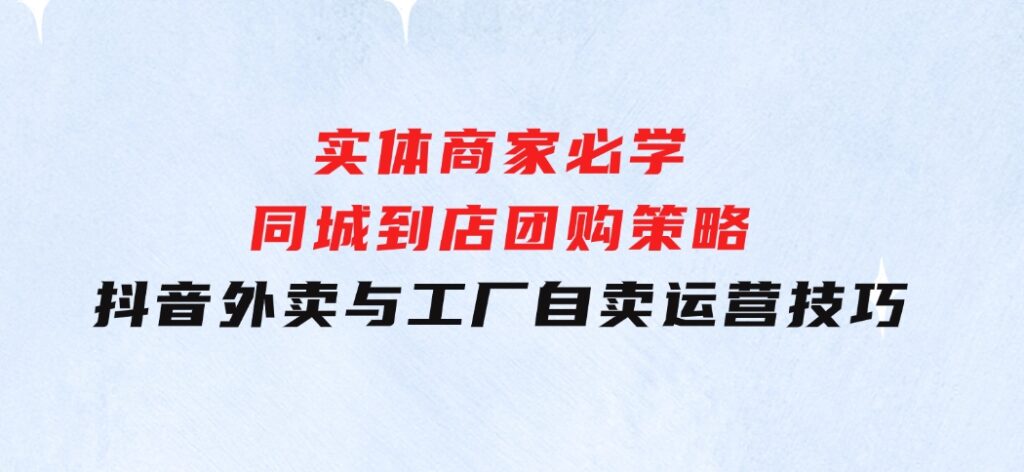 实体商家必学：同城到店团购策略：抖音外卖与工厂自卖运营技巧-92资源网