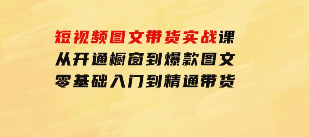 短视频图文带货实战课：从开通橱窗到爆款图文，零基础入门到精通带货-92资源网