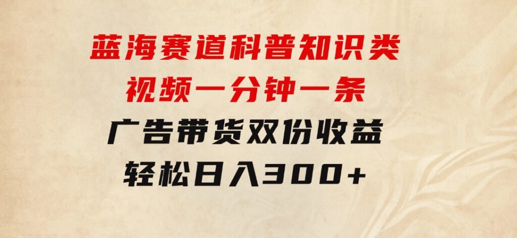 蓝海赛道科普知识类视频，一分钟一条，广告+带货双份收益，轻松日入300+-92资源网