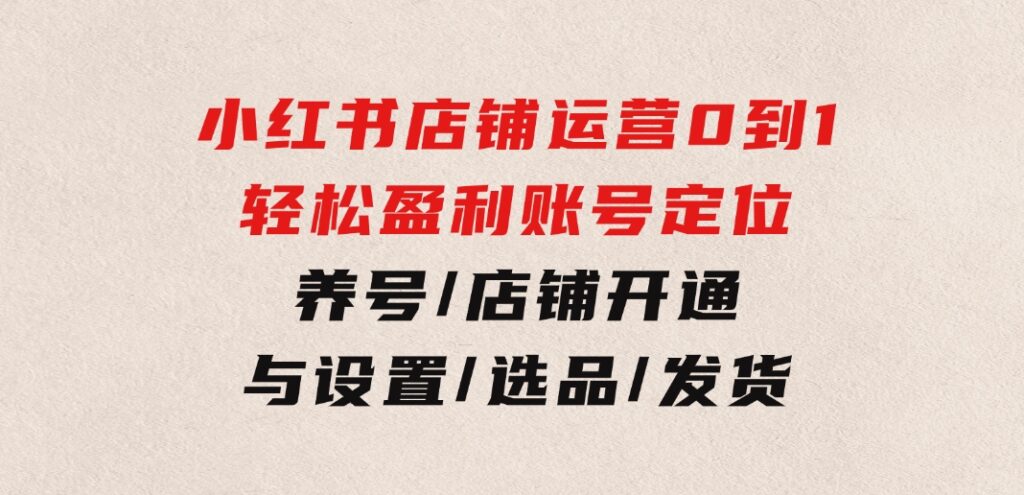 小红书店铺运营：0到1轻松盈利，账号定位/养号/店铺开通与设置/选品/发货-92资源网