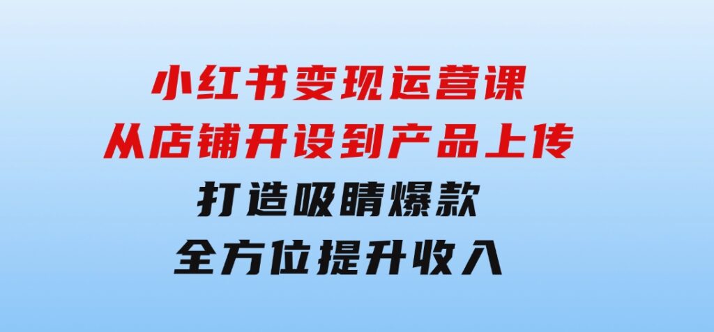 小红书变现运营课：从店铺开设到产品上传，打造吸睛爆款全方位提升收入-92资源网
