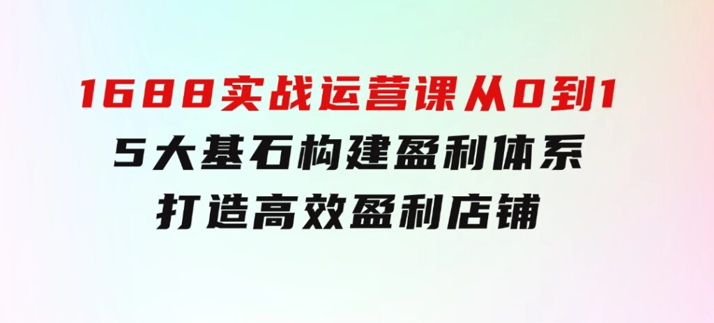 1688实战运营课：从0到1，5大基石构建盈利体系，打造高效盈利店铺-92资源网