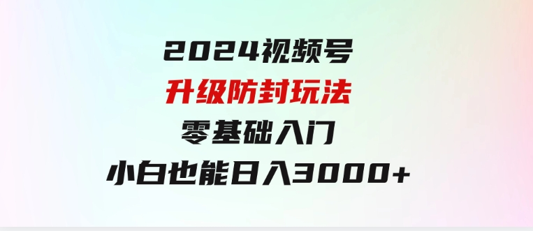 2024视频号升级防封玩法，零基础入门，小白也能日入3000+-92资源网