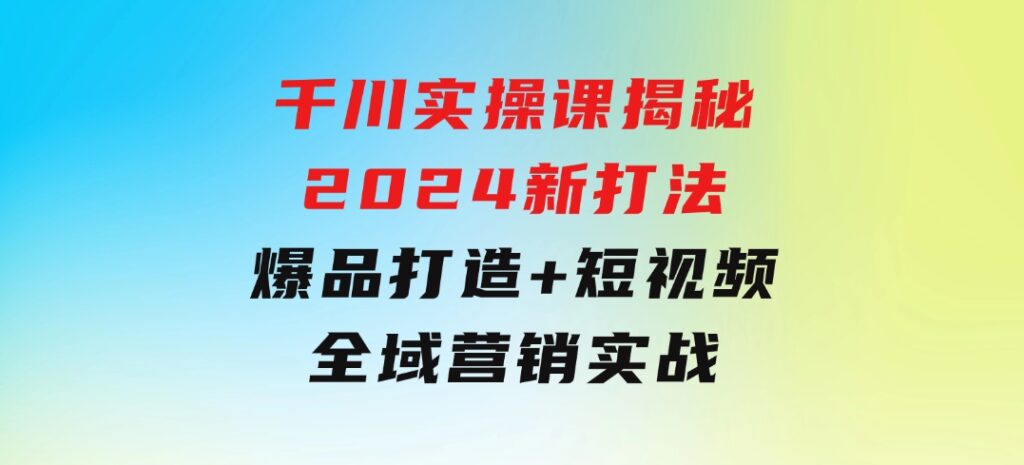 千川实操课揭秘2024新打法：爆品打造+短视频全域营销实战-92资源网