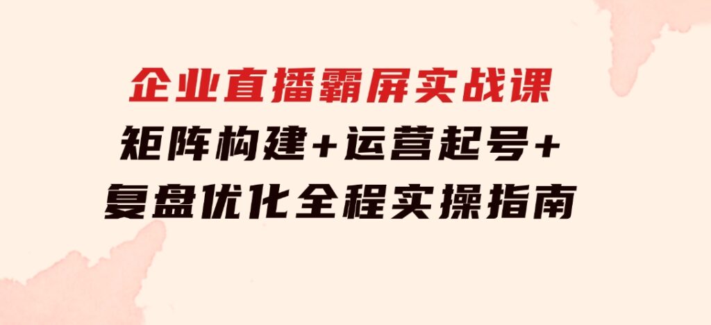 企业直播霸屏实战课：矩阵构建+运营起号+复盘优化，全程实操指南-92资源网