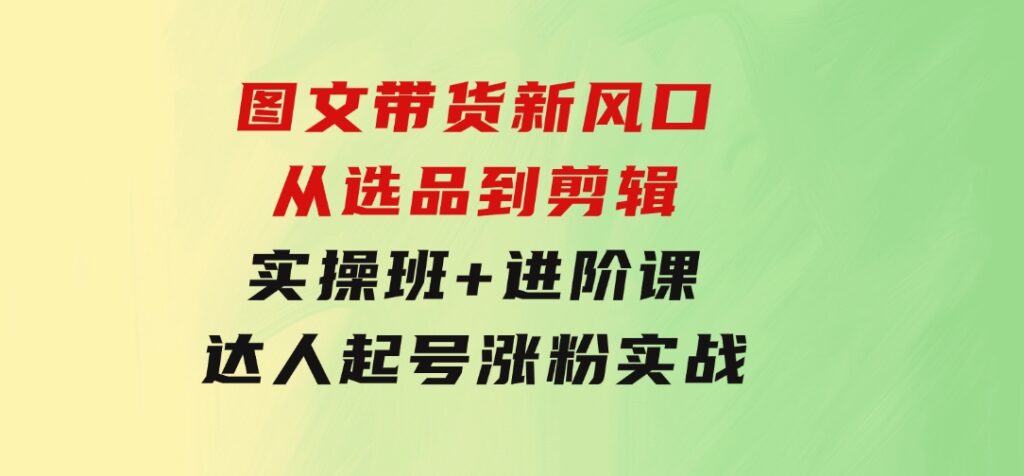 图文带货新风口：从选品到剪辑，实操班+进阶课，达人起号涨粉实战-92资源网