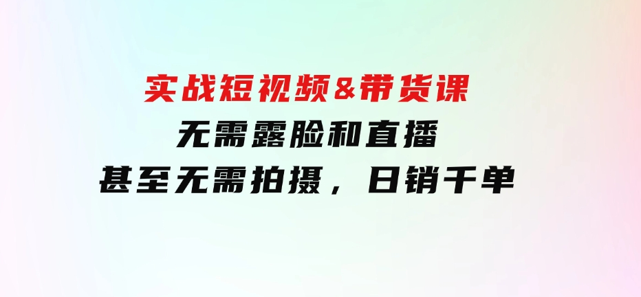 实战短视频&带货课，无需露脸和直播，甚至无需拍摄，日销千单-92资源网