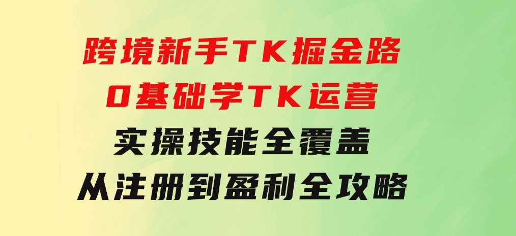 跨境新手TK掘金路：0基础学TK运营，实操技能全覆盖，从注册到盈利全攻略-92资源网