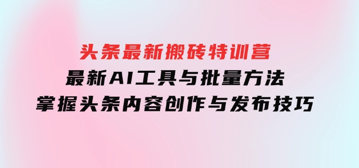头条最新搬砖特训营：最新AI工具与批量方法，掌握头条内容创作与发布技巧-92资源网
