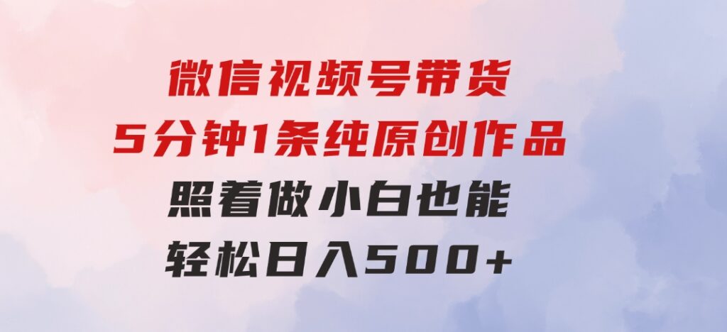 微信视频号带货，5分钟1条纯原创作品，照着做小白也能轻松日入500+-92资源网