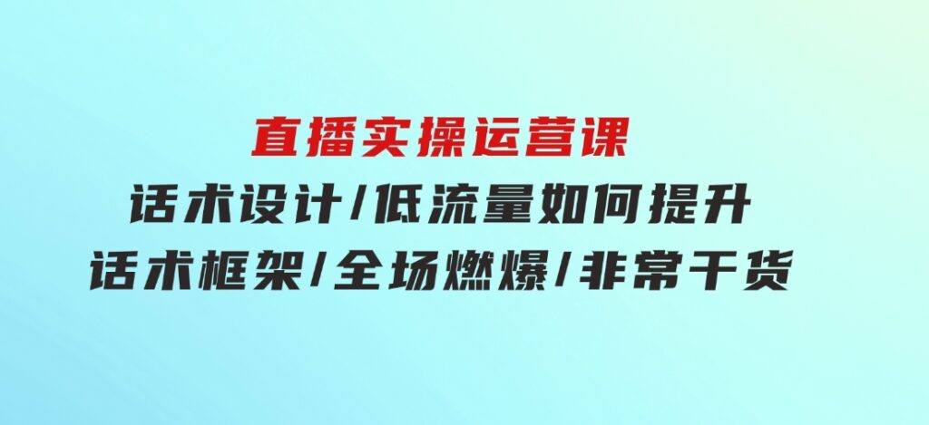 直播实操运营课：话术设计/低流量如何提升/话术框架/全场燃爆/非常干货-92资源网