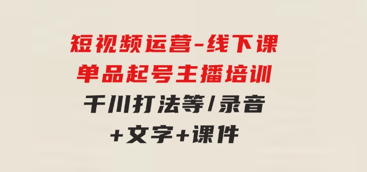 短视频运营-6月底线下课：单品起号，主播培训，千川打法等/录音+文字+课件-92资源网