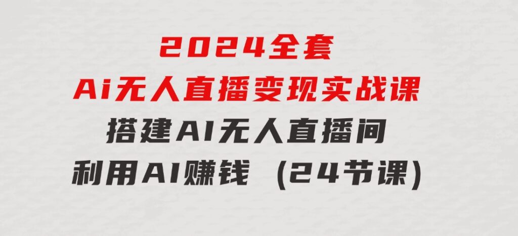 2024全套Ai无人直播变现实战课，搭建AI无人直播间，利用AI赚钱(24节课)-92资源网