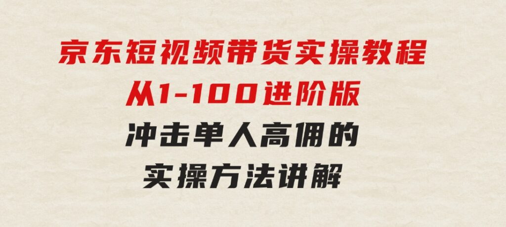 京东短视频带货实操教程，从1-100进阶版，冲击单人高佣的实操方法讲解-92资源网