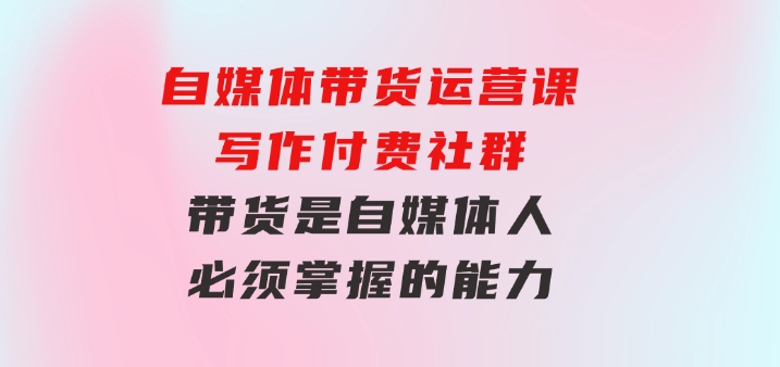 自媒体带货运营课：写作付费社群，带货是自媒体人必须掌握的能力-92资源网