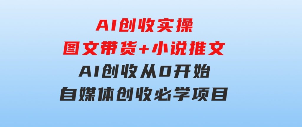 AI创收实操—图文带货+小说推文，AI创收从0开始，自媒体创收必学项目-92资源网