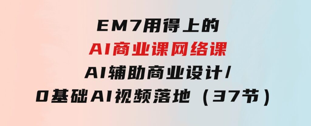 EM7用得上的AI商业课网络课：AI辅助商业设计/0基础AI视频落地（37节）-92资源网