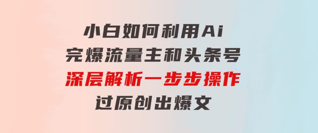 小白如何利用Ai，完爆流量主和头条号深层解析，一步步操作，过原创出爆文-92资源网