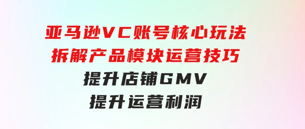 亚马逊VC账号核心玩法，拆解产品模块运营技巧，提升店铺GMV，提升运营利润-92资源网