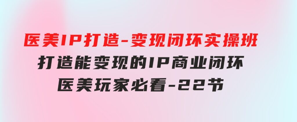 医美IP打造-变现闭环实操班，打造能变现的IP商业闭环，医美玩家必看-22节-92资源网