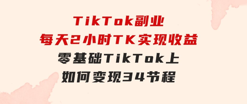 TikTok副业：每天利用2小时在TK实现收益，零基础TikTok上如何变现，34节程-92资源网