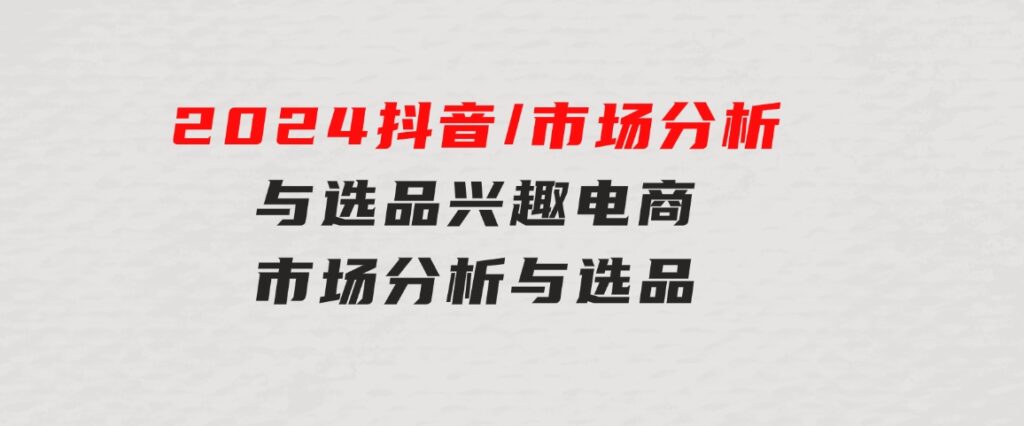 2024抖音/市场分析与选品，兴趣电商市场分析与选品-92资源网