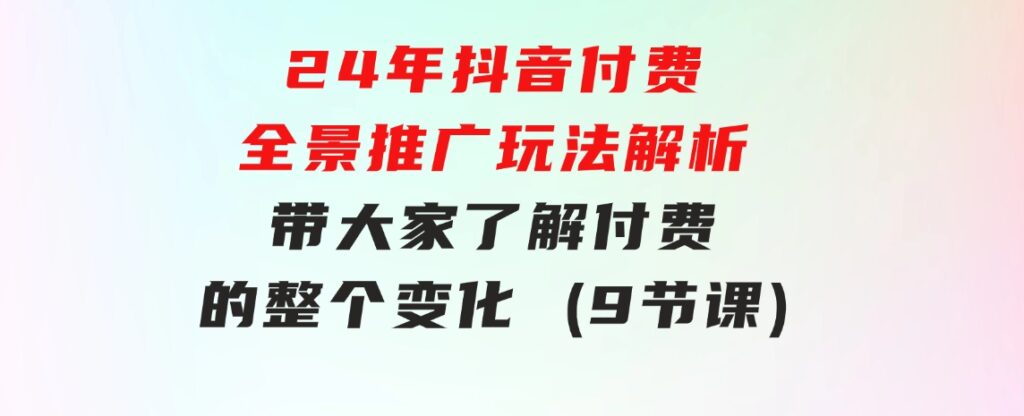 24年抖音付费全景推广玩法解析，带大家了解付费的整个变化(9节课)-92资源网