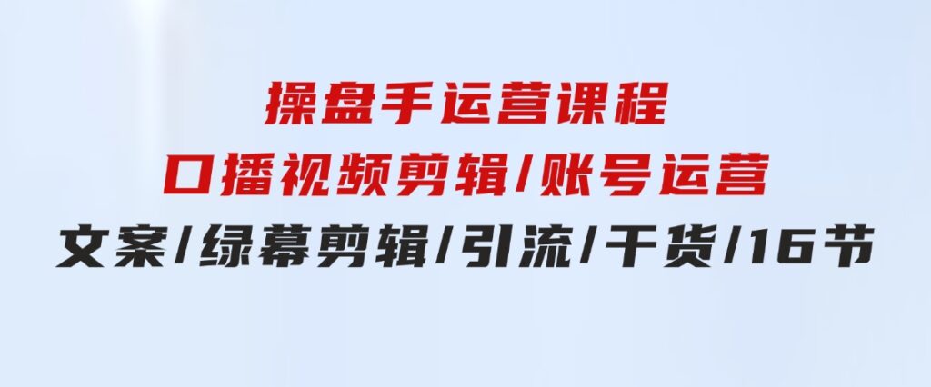 操盘手运营课程：口播视频剪辑/账号运营/文案/绿幕剪辑/引流/干货/16节-92资源网