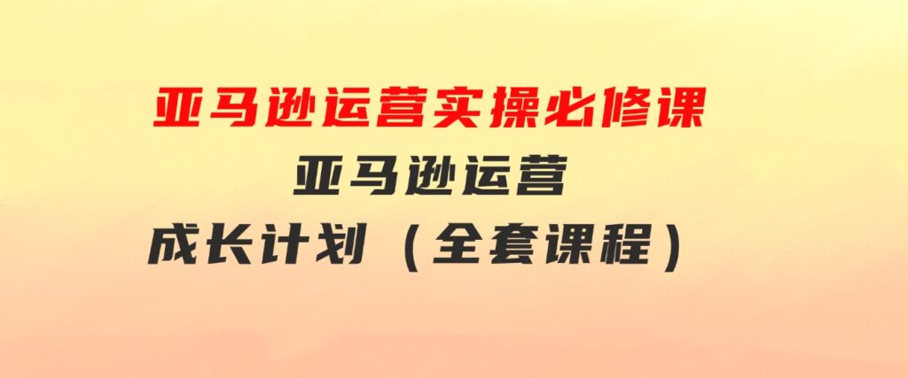 亚马逊运营实操必修课，亚马逊运营成长计划（全套课程）-92资源网