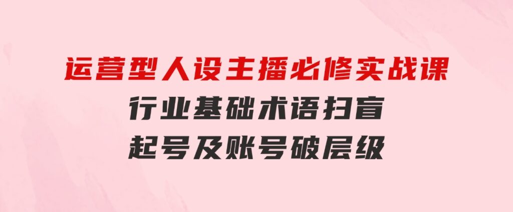 运营型·人设主播必修实战课：行业基础术语扫盲，起号及账号破层级-92资源网