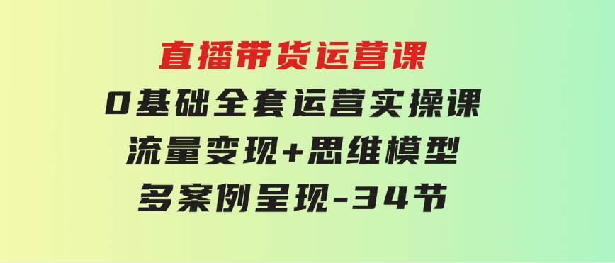 直播带货运营课，0基础全套运营实操课流量变现+思维模型+多案例呈现-34节-92资源网