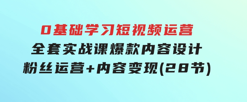 0基础学习短视频运营-全套实战课，爆款内容设计+粉丝运营+内容变现(28节)-92资源网