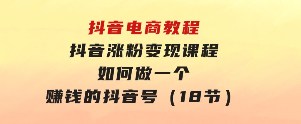 抖音电商教程：抖音涨粉变现课程：如何做一个赚钱的抖音号（18节）-92资源网