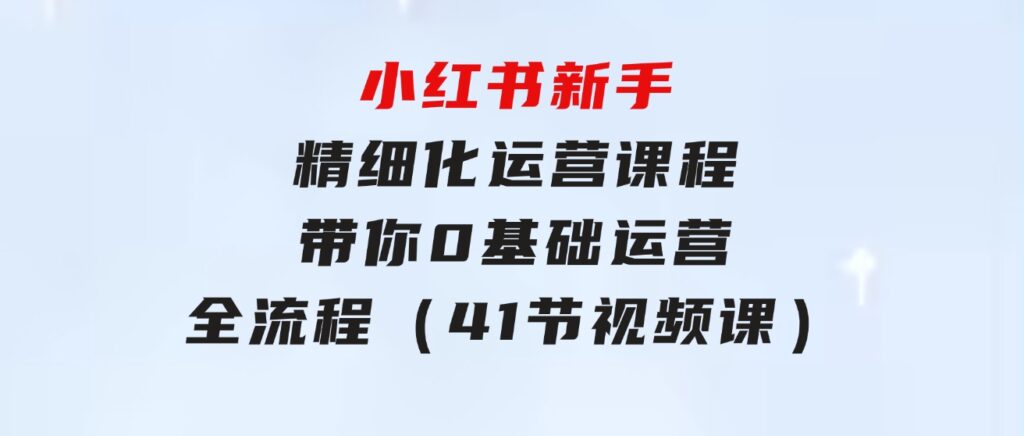 小红书新手精细化运营课程，带你0基础运营全流程（41节视频课）-92资源网